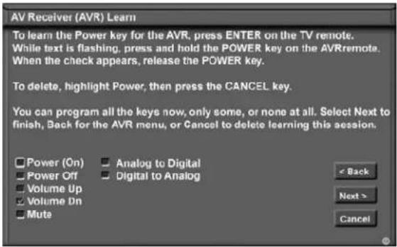 AV Receiver (AVR) Learn To learn the Power key for the AVR, press ENTER on the TV remote. While text is flashing, press and hold the POWER key on the AVRremote. When the check appears, release the POWER key. To delete, highlight Power, then press the CANCEL key. You can program all the keys now, only some, or none at all. Select Next to finish, Back for the AVR menu, or Cancel to delete learning this session. Power (On) Power Off Volume Up Volume Dn Mute Analog to Digital Digital to Analog < Back Next > Cancel