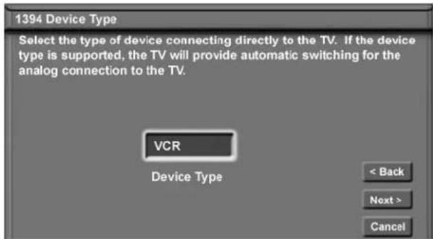 1394 Device Type Select the type of device connecting directly to the TV. If the device type is supported, the TV will provide automatic switching for the analog connection to the TV. VCR Device Type < Back Next > Cancel