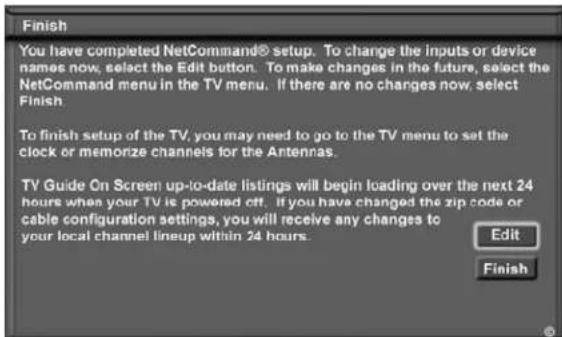 Finish You have completed NetCommand® setup. To change the inputs or device names now, select the Edit button. To make changes in the future, select the NetCommand menu in the TV menu. If there are no changes now, select Finish. To finish setup of the TV, you may need to go to the TV menu to set the clock or memorize channels for the Antennas. TV Guide On Screen up-to-date listings will begin loading over the next 24 hours when your TV is powered off. If you have changed the zip code or cable configuration settings, you will receive any changes to your local channel lineup within 24 hours. Edit Finish