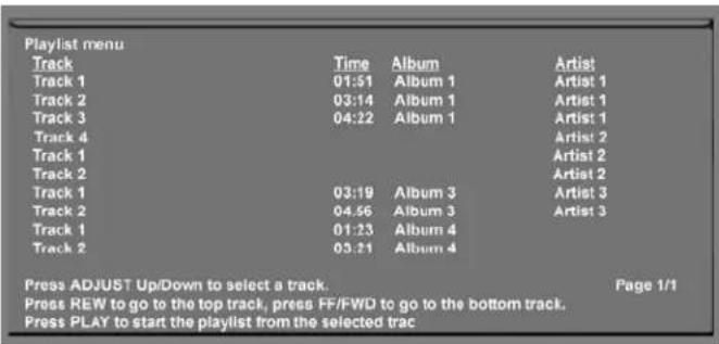 Playlist menu Track Time Album Artist Track 1 01:51 Album 1 Artist 1 Track 2 03:14 Album 1 Artist 1 Track 3 04:22 Album 1 Artist 1 Track 4 Artist 2 Track 1 Artist 2 Track 2 Artist 2 Track 1 03:19 Album 3 Artist 3 Track 2 04:56 Album 3 Artist 3 Track 1 01:23 Album 4 Track 2 03:21 Album 4 Press ADJUST Up/Down to select a track. Page 1/1 Press REW to go to the top track, press FF/FWD to go to the bottom track. Press PLAY to start the playlist from the selected trac