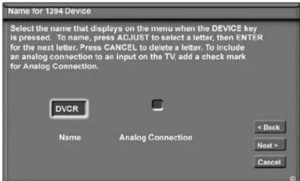 Name for 1394 Device Select the name that displays on the menu when the DEVICE key is pressed. To name, press ADJUST to select a letter, then ENTER for the next letter. Press CANCEL to delete a letter. To include an analog connection to an input on the TV, add a check mark for Analog Connection. DVCR Name Analog Connection < Back Next > Cancel