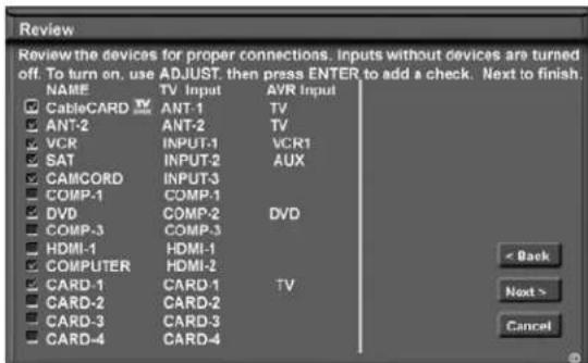 Review Review the devices for proper connections. Inputs without devices are turned off. To turn on, use ADJUST, then press ENTER to add a check. Next to finish. NAME TV Input AVR Input CableCARD ANT-1 TV ANT-2 ANT-2 TV VCR INPUT-1 VCR1 SAT INPUT-2 AUX CAMCORD INPUT-3 COMP-1 COMP-1 DVD COMP-2 DVD COMP-3 COMP-3 HDMI-1 HDMI-1 COMPUTER HDMI-2 CARD-1 CARD-1 TV CARD-2 CARD-2 CARD-3 CARD-3 CARD-4 CARD-4 < Back Next > Cancel