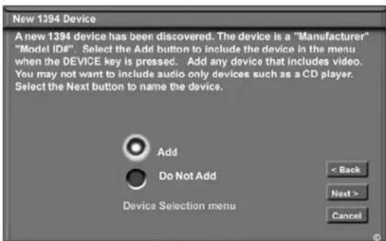 New 1394 Device A new 1394 device has been discovered. The device is a "Manufacturer" "Model ID#". Select the Add button to include the device in the menu when the DEVICE key is pressed. Add any device that includes video. You may not want to include audio only devices such as a CD player. Select the Next button to name the device. Add Do Not Add Device Selection menu < Back Next > Cancel