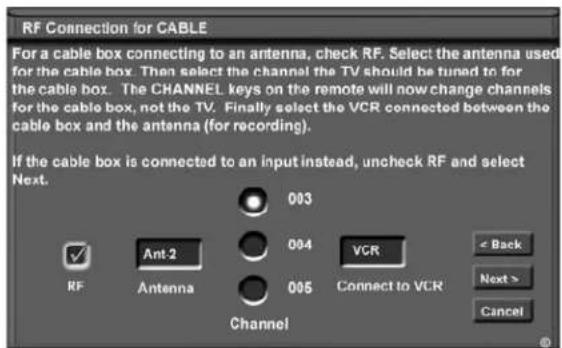 RF Connection for CABLE For a cable box connecting to an antenna, check RF. Select the antenna used for the cable box. Then select the channel the TV should be tuned to for the cable box. The CHANNEL keys on the remote will now change channels for the cable box, not the TV. Finally select the VCR connected between the cable box and the antenna (for recording). If the cable box is connected to an input instead, uncheck RF and select Next. 003 094 VCR RF Ant 2 Antenna 095 Channel Connect to VCR < Back Next > Cancel