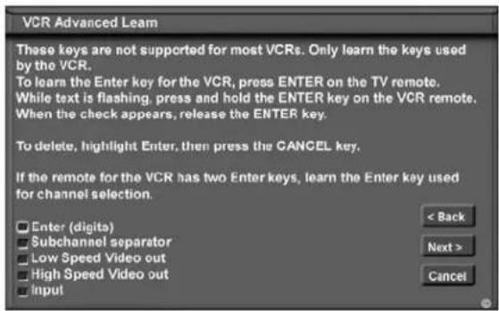VCR Advanced Learn These keys are not supported for most VCRs. Only learn the keys used by the VCR. To learn the Enter key for the VCR, press ENTER on the TV remote. While text is flashing, press and hold the ENTER key on the VCR remote. When the check appears, release the ENTER key. To delete, highlight Enter, then press the CANCEL key. If the remote for the VCR has two Enter keys, learn the Enter key used for channel selection. Enter (digits) Subchannel separator Low Speed Video out High Speed Video out Input < Back Next > Cancel