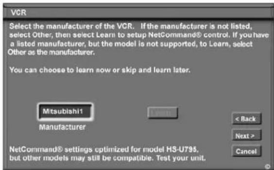 VCR Select the manufacturer of the VCR. If the manufacturer is not listed, select Other, then select Learn to setup NetCommand® control. If you have a listed manufacturer, but the model is not supported, to Learn, select Other as the manufacturer. You can choose to learn now or skip and learn later. Mitsubishi1 Manufacturer < Back Next > Cancel NetCommand® settings optimized for model H3-U795, but other models may still be compatible. Test your unit.