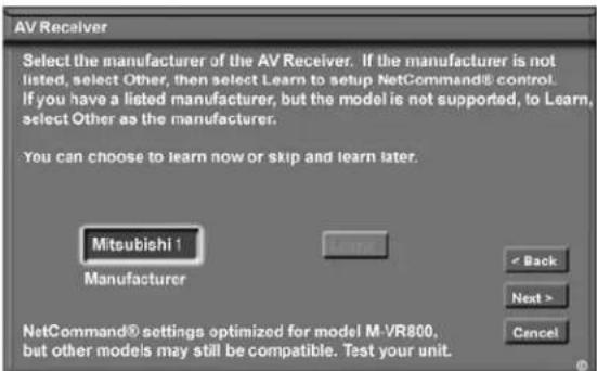 AV Receiver Select the manufacturer of the AV Receiver. If the manufacturer is not listed, select Other, then select Learn to setup NetCommand® control. If you have a listed manufacturer, but the model is not supported, to Learn, select Other as the manufacturer. You can choose to learn now or skip and learn later. Mitsubishi 1 Manufacturer < Back Next > Cancel NetCommand® settings optimized for model M-VR800, but other models may still be compatible. Test your unit.
