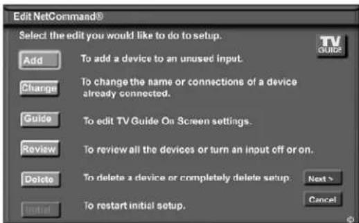 Edit NetCommand® Select the edit you would like to do to setup. Add To add a device to an unused input. Change To change the name or connections of a device already connected. Guide To edit TV Guide On Screen settings. Review To review all the devices or turn an input off or on. Delete To delete a device or completely delete setup. Next > Cancel Initial To restart initial setup.