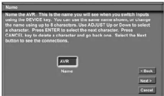 Name Name the AVR. This is the name you will see when you switch inputs using the DEVICE key. You can use the same name shown, or change the name using up to 8 characters. Use ADJUST Up or Down to select a character. Press ENTER to select the next character. Press CANCEL key to delete a character and go back one. Select the Next button to see the connections. AVR Name < Back Next > Cancel