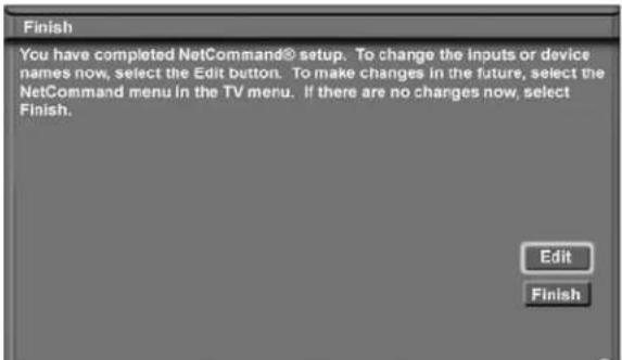 Finish You have completed NetCommand® setup. To change the inputs or device names now, select the Edit button. To make changes in the future, select the NetCommand menu in the TV menu. If there are no changes now, select Finish. Edit Finish