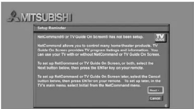 MITSUBISHI Setup Reminder NetCommand® or TV Guide On Screen® has not been setup. TV QUICK NetCommand allows you to control many home theater products. TV Guide On Screen provides TV program listings and information. You can use your TV with or without NetCommand or TV Guide On Screens. To set up NetCommand or TV Guide On Screen, or both, select the Next button below, then press the ENTER key on your remote. To set up NetCommand or TV Guide On Screen later, select the Cancel button below, then press ENTER on your remote. To set up later, in the TV's main menu, select Initial from the NetCommand menu. Next - Cancel