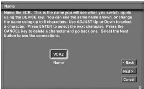 Name Name the VCR. This is the name you will see when you switch inputs using the DEVICE key. You can use the same name shown, or change the name using up to 8 characters. Use ADJUST Up or Down to select a character. Press ENTER to select the next character. Press the CANCEL key to delete a character and go back one. Select the Next button to see the connections. VCR2 Name < Back Next > Cancel