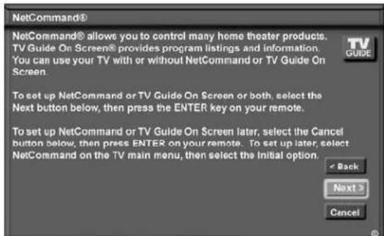 NetCommand® NetCommand® allows you to control many home theater products. TV Guide On Screen® provides program listings and information. You can use your TV with or without NetCommand or TV Guide On Screen. To set up NetCommand or TV Guide On Screen or both, select the Next button below, then press the ENTER key on your remote. To set up NetCommand or TV Guide On Screen later, select the Cancel button below, then press ENTER on your remote. To set up later, select NetCommand on the TV main menu, then select the initial option.
