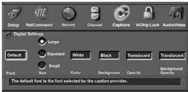 Setup NetCommand Record Channel Captions VChip Lock AudioVideo Digital Settings Large Default Standard White Black Translucent Translucent Small Font Size Color Background Opacity Background Opacity The default font is the font selected by the caption provider.