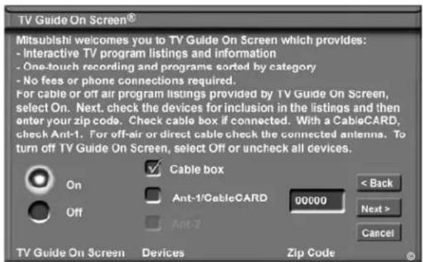 TV Guide On Screen® Mitsubishi welcomes you to TV Guide On Screen which provides: - Interactive TV program listings and information - One-touch recording and programs sorted by category - No fees or phone connections required. For cable or off air program listings provided by TV Guide On Screen, select On. Next, check the devices for inclusion in the listings and then enter your zip code. Check cable box if connected. With a CableCARD, check Ant-1. For off-air or direct cable check the connected antenna. To turn off TV Guide On Screen, select Off or uncheck all devices. Cable box Ant-1/CableCARD 00000 Ant-Z < Back Next > Cancel On Off TV Guide On Screen Devices Zip Code
