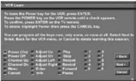 VCR Learn To learn the Power key for the VCR, press ENTER. Press the POWER key on the VCR remote until a check appears. To confirm, press ENTER on the TV remote. To delete, highlight Power, then press the CANCEL key. You can program all the keys now, only some, or none at all. Select Next to finish. Back for the VCR menu, or Cancel to delete learning this session. Power (On) Adjust Up Play 1 6 Power Off Adjust On Stop 2 7 Channel Up Adjust Left Record 3 8 Channel On Adjust Right Rewind 4 9 Menu Enter Forward 5 0 Cancel Info Pause < Back Next > Cancel