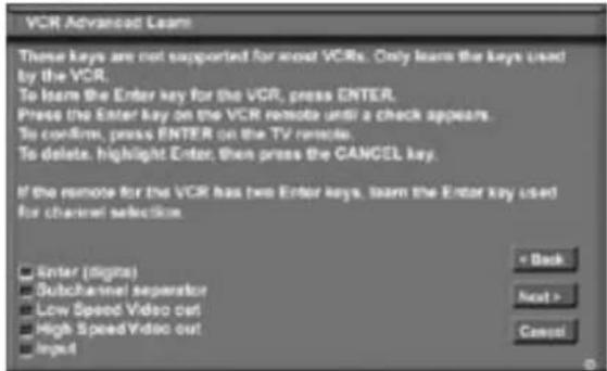 VCR Advanced Learn These keys are not supported for most VCRs. Only learn the keys used by the VCR. To learn the Enter key for the VCR, press ENTER. Press the Enter key on the VCR remote until a check appears. To confirm, press ENTER on the TV remote. To delete, highlight Enter, then press the CANCEL key. If the remote for the VCR has two Enter keys, learn the Enter key used for channel selection. Enter (digits) Subchannel separator Low Speed Video out High Speed Video out Input < Back Next > Cancel