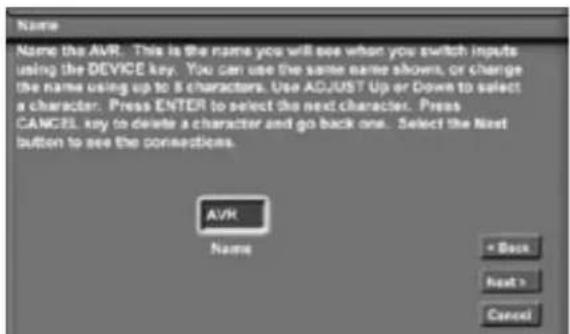 Name Name the AVR. This is the name you will see when you switch inputs using the DEVICE key. You can use the same name shows, or change the name using up to 8 characters. Use ADJUST Up or Down to select a character. Press ENTER to select the next character. Press CANCEL key to delete a character and go back one. Select the Next button to see the connections. AVR Name * Back Next > Cancel