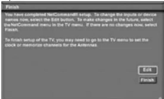 Finish You have completed NetCommand!! setup. To change the inputs or device names now, select the Edit button. To make changes in the future, select the NetCommand menu in the TV menu. If there are no changes now, select Finish. To finish setup of the TV, you may need to go to the TV menu to set the clock or memorize channels for the Antennas. Edit Finish