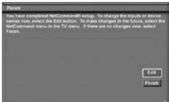 Finish You have completed NetCommand88 setup. To change the inputs or device names now, select the Edit button. To make changes in the future, select the NetCommand menu in the TV menu. If there are no changes now, select Finish. Edit Finish