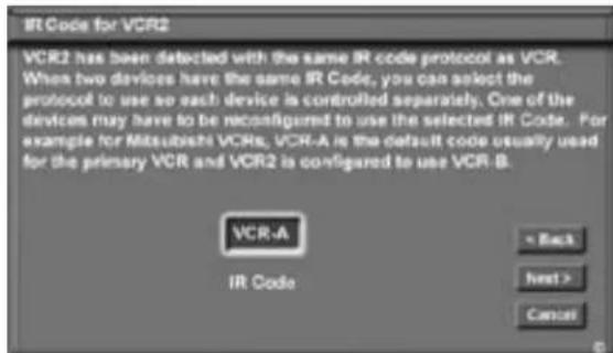 IR Code for VCR2 VCR2 has been detected with the same IR code protocol as VCR. When two devices have the same IR Code, you can select the protocol to use so each device is controlled separately. One of the devices may have to be reconfigured to use the selected IR Code. For example for Mitsubishi VCRs, VCR-A is the default code usually used for the primary VCR and VCR2 is configured to use VCR-B. VCR-A IR Code = Back Next > Cancel