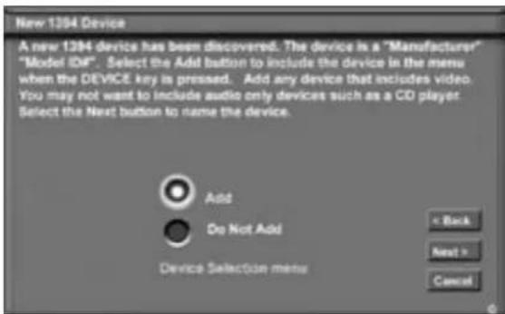 New 1394 Device A new 1394 device has been discovered. The device is a "Manufacturer" "Model IDF". Select the Add button to include the device in the menu when the DEVICE key is pressed. Add any device that includes video. You may not want to include audio only devices such as a CO player Select the Next button to name the device. Add Do Not Add Device Selection menu < Back Next > Cancel