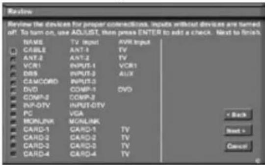 Review Review the devices for proper connections. Inputs without devices are stored off. To turn on, use ADJUST, then press ENTER to add a check. Next to finish. NAME TV Input AVR Input CABLE ANT-1 TV ANT-2 ANT-2 TV VCR1 INPUT-1 VCR1 DBS INPUT-3 AUX CAMCORD INPUT-3 DVD COMP-1 DVD COMP-2 COMP-2 INP-DTV INPUT-DTV PC VGA MONLINK MONLINK CARD-1 CARD-1 TV CARD-2 CARD-2 TV CARD-3 CARD-3 TV CARD-4 CARD-4 TV < Back Next > Cancel
