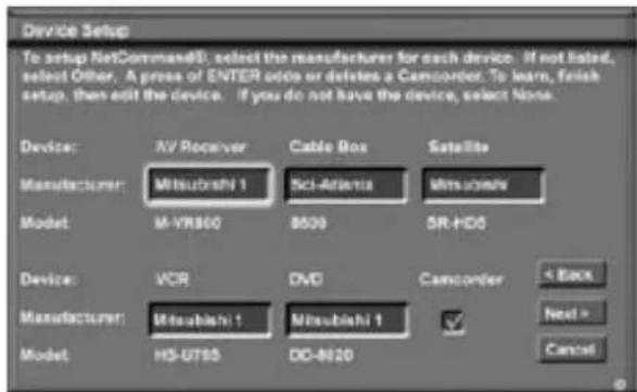 Device Setup To setup NetCommandD: select the manufacturer for each device. If not listed, select Other. A press of ENTER adds or deletes a Camcorner. To learn, finish setup, then edit the device. If you do not have the device, select None. Device: NV Receiver Cable Box Satellite Manufacturer: Mitsubishi 1 Sci-Atlantis Mitsubishi Model: M-VR800 8509 SR-HDD Device: VCR DVD Camcorner < Back Manufacturer: Mitsubishi 1 Mitsubishi 1 ✓ Next > Model: HS-U765 DO-R020 Cancel
