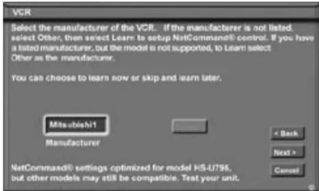 VCR Select the manufacturer of the VCR. If the manufacturer is not listed. select Other, then select Learn to setup NetCommand® control. If you have a listed manufacturer, but the model is not supported, to Learn select Other as the manufacturer. You can choose to learn now or skip and learn later. Mitsubishi1 Manufacturer < Back Next > Cancel NetCommand® settings optimized for model HS-U796. but other models may still be compatible. Test your unit.