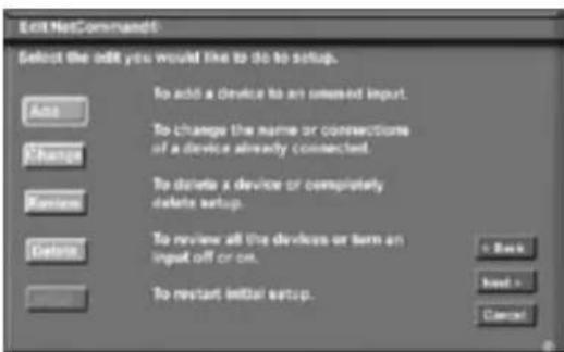Edit NetCommand Select the add you would like to do to setup. Add Change Random Delete To add a device to an omssed input. To change the name or connections of a device already connected. To delete a device or completely delete setup. To review all the devices or turn an input off or on. To restart initial setup. + Back Load - Cancel