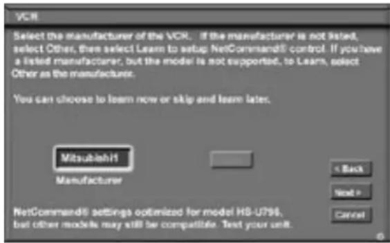 VCR Select the manufacturer of the VCR. If the manufacturer is not listed, select Other, then select Learn to setup NetCommand5 control. If you have a listed manufacturer, but the model is not supported, to Learn, select Other as the manufacturer. You can choose to learn now or skip and learn later. Mitsubishi Manufacturer < Back Next > Cancel NetCommand5 settings optimized for model HS-U796, but other models may still be compatible. Text your unit.