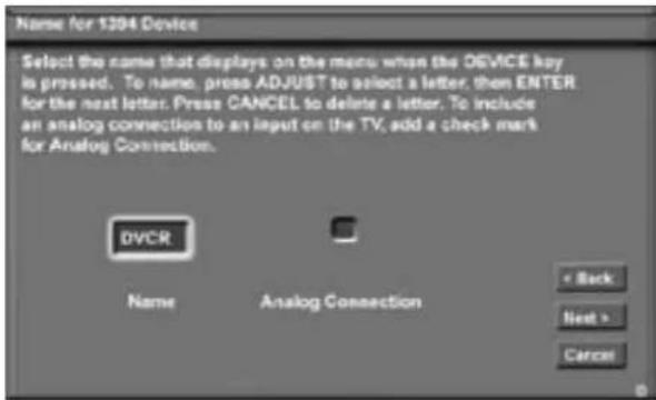Name for 1204 Device Select the name that displays on the menu when the DEVICE key is pressed. To name, press ADJUST to select a letter, then ENTER for the next letter. Press CANCEL to delete a letter. To include an analog connection to an input on the TV, add a check mark for Analog Connection. DVCR Name Analog Connection < Back Next > Cancel