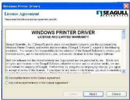 Windows Printer Drivers License Agreement Please read the following license agreement: Yes WINDS PRINER DRIVER LICENSE AND LIMITED WARRANTY Seagull Scientific, Inc. ("Seagull") grants you a non-exlcushable license to use the accompanying Windows Printer Devices and related documents on the "Seagull Software", subject to the following provisions. You assume all responsibility for the selection of the Seagull Software to access your attentional results, and for the installation, use, and results obtained from the Seagull Software. Both the software and the related material are Copyrighted and are protected by law. See to and all rights and interests in the Seagull Software, where resident and/or other members, or any initial claim is the property of Seagull. Furthermore, by using this occupancy by link up, you agree to accept all terms of this license. If you object to any terms in this license, you must immediately accept any terms in this license agreement. ● Acceptable terms in the license agreement ○ Do not accept any terms in the license agreement Next > Cancel