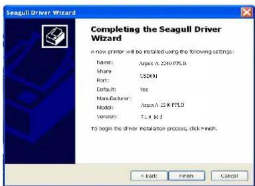 Seagull Driver Wizard Completing the Seagull Driver Wizard A new printer will be installed using the following settings: Name: Argex A 2240 PPLB Share: USD601 Port: Default: Yes Manufacturer: Model: Argex A 2240 PPLD Version: 7.1.9 M S To begin the driver installation process, click Finish. < Back Finish Cancel