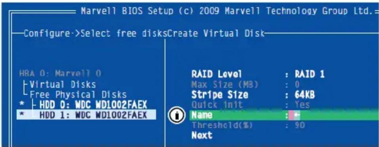 Marvell BIOS Setup (c) 2009 Marvell Technology Group Ltd.= Configure->Select free disksCreate Virtual Disk HBA 0: Marvell 0 Virtual Disks Free Physical Disks * HDD 0: WDC WD1002FAEX * HDD 1: WDC WD1002FAEX RAID Level : RAID 1 Max Size (MB) : 0 Stripe Size : 64KB Quick init : Yes Name : * Threshold(%) : 90 Next