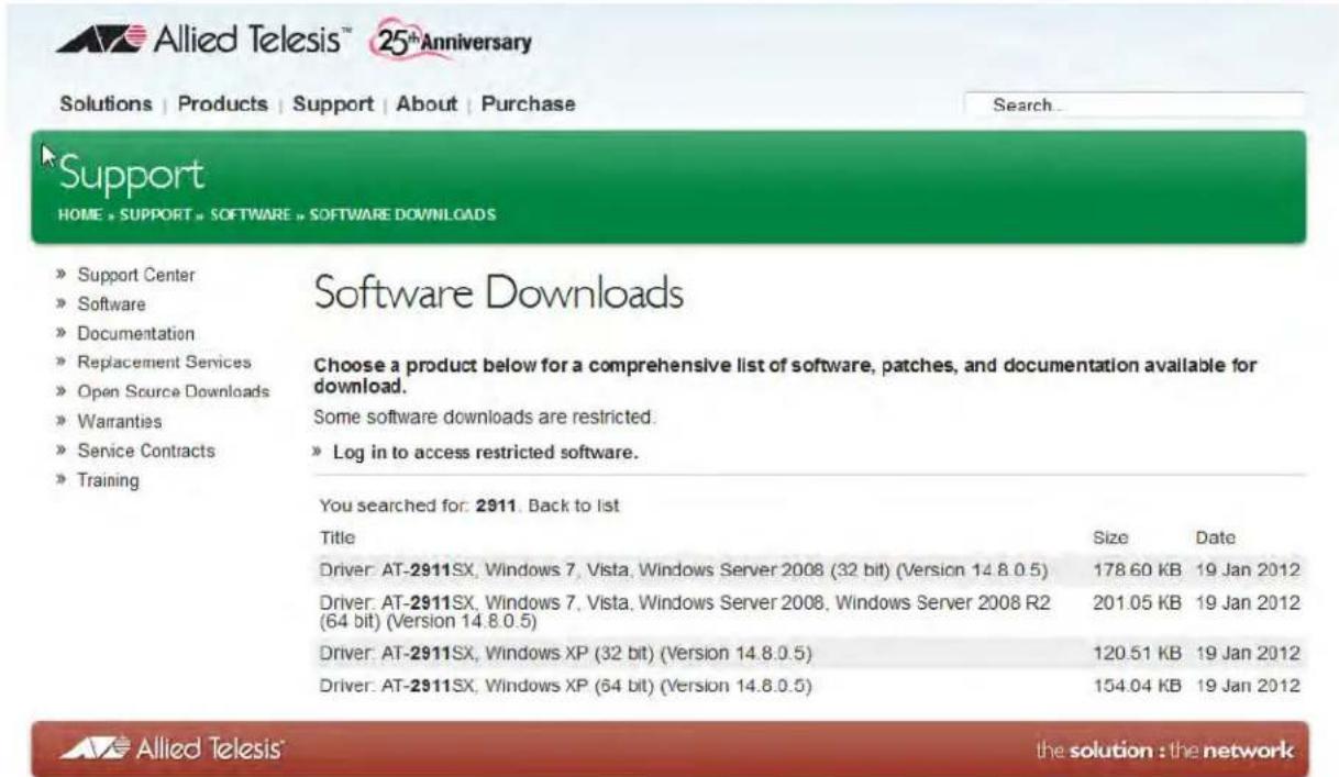 Allied Telesis™ 25®Anniversary Solutions | Products | Support | About | Purchase Search... Support HOME + SUPPORT » SOFTWARE » SOFTWARE DOWNLOADS » Support Center » Software » Documentation » Replacement Services » Open Source Downloads » Warranties » Service Contracts » Training Software Downloads Choose a product below for a comprehensive list of software, patches, and documentation available for download. Some software downloads are restricted. » Log in to access restricted software. You searched for: 2911. Back to list Title Size Date Driver: AT-2911SX, Windows 7, Vista, Windows Server 2008 (32 bit) (Version 14.8.0.5) 178.60 KB 19 Jan 2012 Driver: AT-2911SX, Windows 7, Vista, Windows Server 2008, Windows Server 2008 R2 (64 bit) (Version 14.8.0.5) 201.05 KB 19 Jan 2012 Driver: AT-2911SX, Windows XP (32 bit) (Version 14.8.0.5) 120.51 KB 19 Jan 2012 Driver: AT-2911SX, Windows XP (64 bit) (Version 14.8.0.5) 154.04 KB 19 Jan 2012 the solution : the network