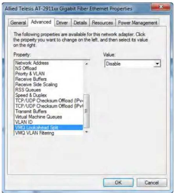 Allied Telesis AT-2911xx Gigabit Fiber Ethernet Properties General Advanced Driver Details Resources Power Management The following properties are available for this network adapter. Click the property you want to change on the left, and then select its value on the right. Property: Network Address NS Offload Priority & VLAN Receive Buffers Receive Side Scaling RSS Queues Speed & Duplex TCP/UDP Checksum Offload (IPv) TCP/UDP Checksum Offload (IPv) Transmit Buffers Virtual Machine Queues VLAN ID VMQ Lookahead Split VMQ VLAN Filtering Value: Disable OK Cancel