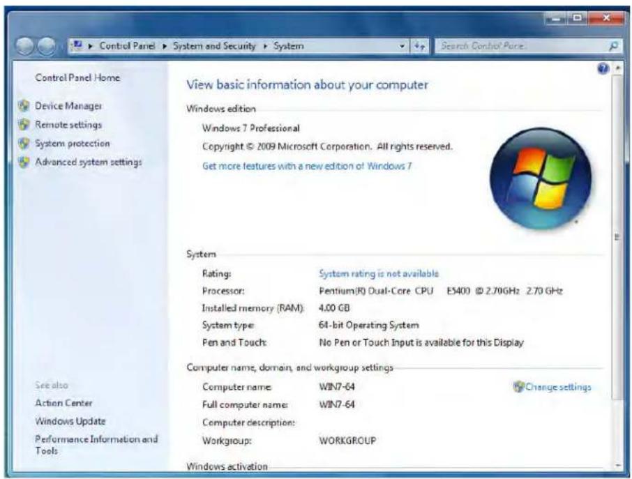 Control Panel Home Device Manager Remote settings System protection Advanced system settings View basic information about your computer Windows edition Windows 7 Professional Copyright © 2009 Microsoft Corporation. All rights reserved. Get more features with a new edition of Windows 7 System Rating: System rating is not available Processor: Pentium(R) Dual-Core CPU ES400 © 2.70GHz 2.70 GHz Installed memory (RAM): 4.00 GB System type: 64-bit Operating System Pen and Touch: No Pen or Touch Input is available for this Display Computer name, domain, and workgroup settings Computer name: WIN7-64 Full computer name: WIN7-64 Computer description: Workgroup: WORKGROUP Windows activation