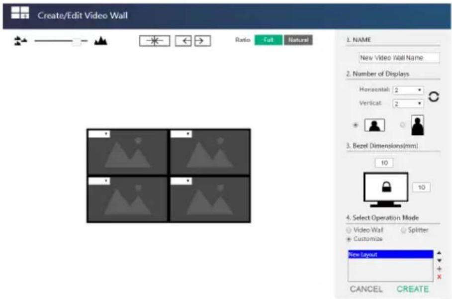 Create/Edit Video Wall Ratio Full Natural 1. NAME New Video Wall Name 2. Number of Displays Horizontal: 2 Vertical: 2 3. Bezel Dimensions(mm) 10 10 4. Select Operation Mode Video Wall Splitter Customize New Layout CANCEL CREATE