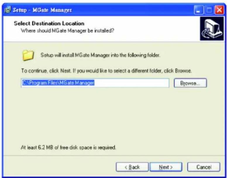 Setup - MGate Manager Select Destination Location Where should MGate Manager be installed? Setup will install MGate Manager into the following folder. To continue, click Next. If you would like to select a different folder, click Browse. C:\Program Files\MGate Manager Browse... At least 6.2 MB of free disk space is required. < Back Next > Cancel