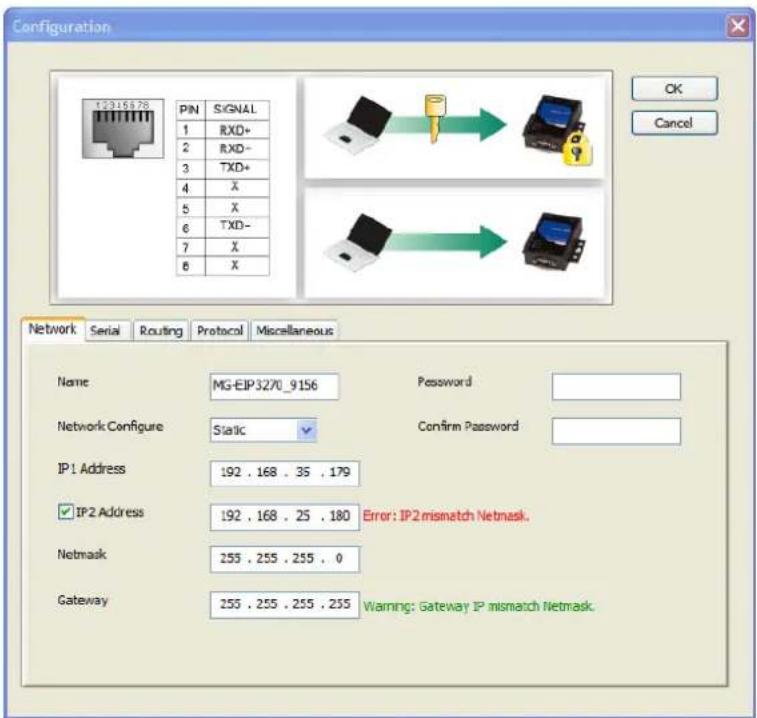 Configuration PIN SIGNAL 1 RXD+ 2 RXD- 3 TXD+ 4 X 5 X 6 TXD- 7 X 8 X Network Serial Routing Protocol Miscellaneous Name MG-EIP3270_9156 Password Network Configure Static Confirm Password IP1 Address 192 . 168 . 35 . 179 IP2 Address 192 . 168 . 25 . 180 Error: IP2mismatch Netmask. Netmask 255 . 255 . 255 . 0 Gateway 255 . 255 . 255 . 255 Warning: Gateway IP mismatch Netmask.