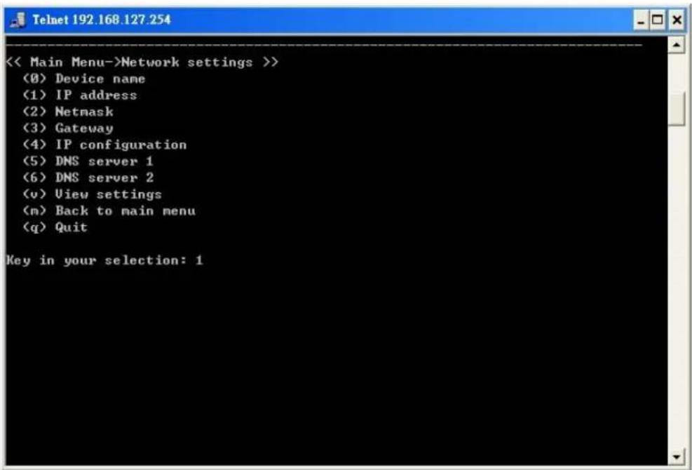 << Main Menu->Network settings >> (0) Device name (1) IP address (2) Netmask (3) Gateway (4) IP configuration (5) DNS server 1 (6) DNS server 2 (v) View settings (m) Back to main menu (q) Quit Key in your selection: 1