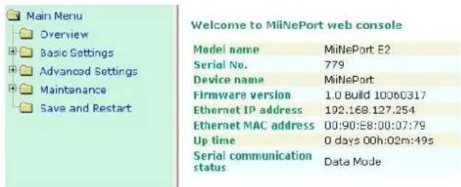 Main Menu Overview Basic Settings Advanced Settings Maintenance Save and Restart Welcome to MiiNePort web console Model name MiNePort E2 Serial No. 779 Device name MiNePort Firmware version 1.0 Build 10060317 Ethernet IP address 192.168.127.254 Ethernet MAC address 00:90:E8:00:07:79 Up time 0 days 00h:02m:49s Serial communication status Data Mode
