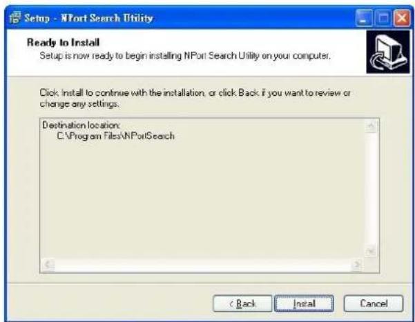 Setup - NPort Search Utility Ready to Install Setup is now ready to begin installing NPort Search Utility on your computer. Click: Install to continue with the installation, or click Back if you want to review or change any settings. Destination location: C:\Program Files\NPortSearch < Back Install Cancel