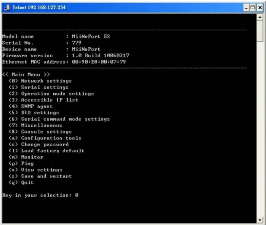 Model name : MiiNePort E2 Serial No. : 779 Device name : MiiNePort Firmware version : 1.0 Build 10060317 Ethernet MAC address: 00:90:E8:00:07:79 << Main Menu >> (0) Network settings (1) Serial settings (2) Operation mode settings (3) Accessible IP list (4) SNMP agent (5) DIO settings (6) Serial command mode settings (7) Miscellaneous (8) Console settings (a) Configuration tools (c) Change password (1) Load factory default (m) Monitor (p) Ping (v) View settings (s) Save and restart (q) Quit Key in your selection: 0