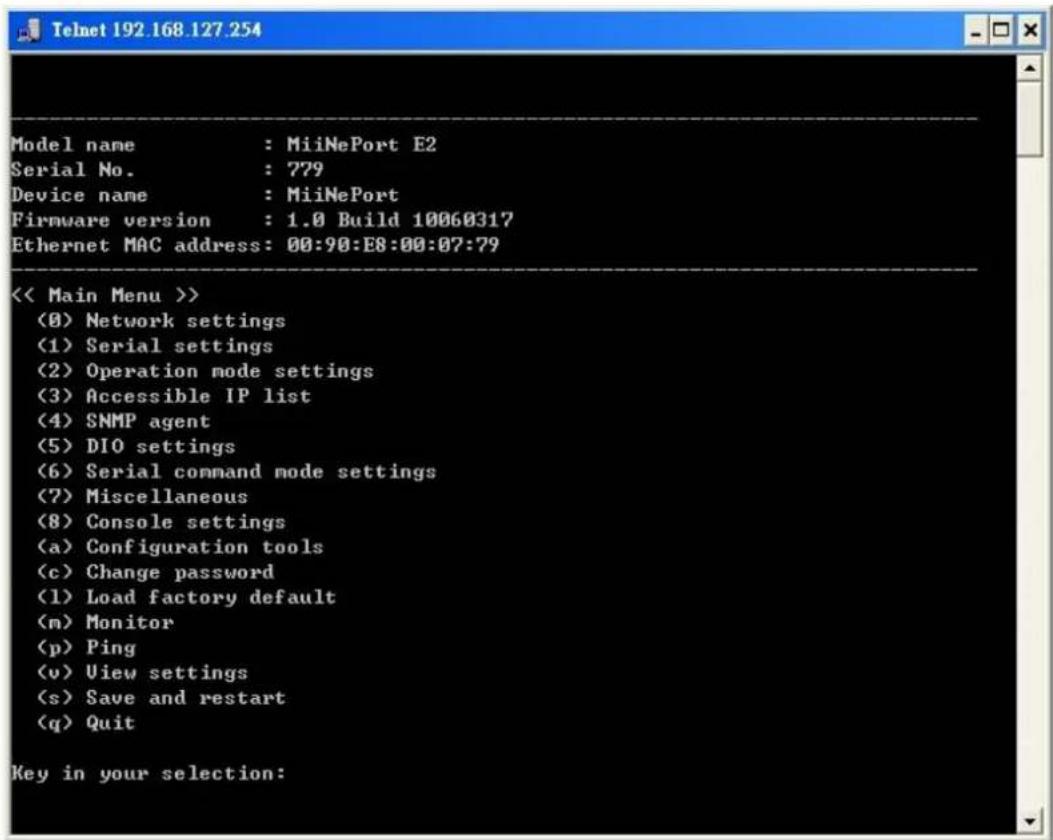 Model name : MiiNePort E2 Serial No. : 779 Device name : MiiNePort Firmware version : 1.0 Build 10060317 Ethernet MAC address: 00:90:E8:00:07:79 << Main Menu >> (8) Network settings (1) Serial settings (2) Operation mode settings (3) Accessible IP list (4) SNMP agent (5) DIO settings (6) Serial command mode settings (7) Miscellaneous (8) Console settings (a) Configuration tools (c) Change password (1) Load factory default (m) Monitor (p) Ping (v) View settings (s) Save and restart (q) Quit Key in your selection: