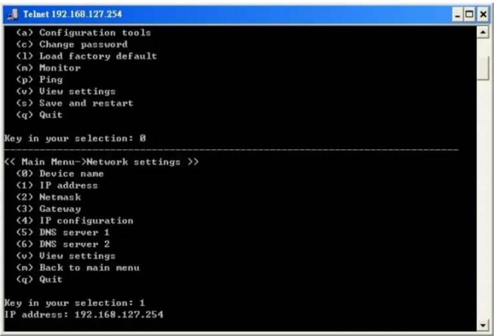 (a) Configuration tools (c) Change password (1) Load factory default (m) Monitor (p) Ping (v) View settings (s) Save and restart (q) Quit Key in your selection: 0 << Main Menu->Network settings >> (0) Device name (1) IP address (2) Netmask (3) Gateway (4) IP configuration (5) DNS server 1 (6) DNS server 2 (v) View settings (m) Back to main menu (q) Quit Key in your selection: 1 IP address: 192.168.127.254