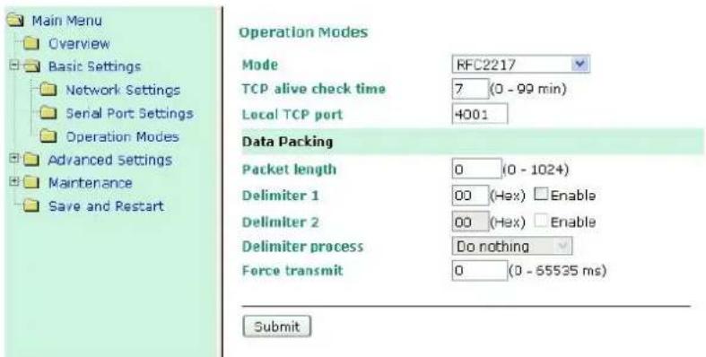 Main Menu Overview Basic Settings Network Settings Serial Port Settings Operation Modes Advanced Settings Maintenance Save and Restart Operation Modes Mode RFC2217 TCP alive check time 7 (0 - 99 min) Local TCP port 4001 Data Packing Packet length 0 (0 - 1024) Delimiter 1 00 (Hex) Enable Delimiter 2 00 (Hex) Enable Delimiter process Do nothing Force transmit 0 (0 - 65535 ms) Submit