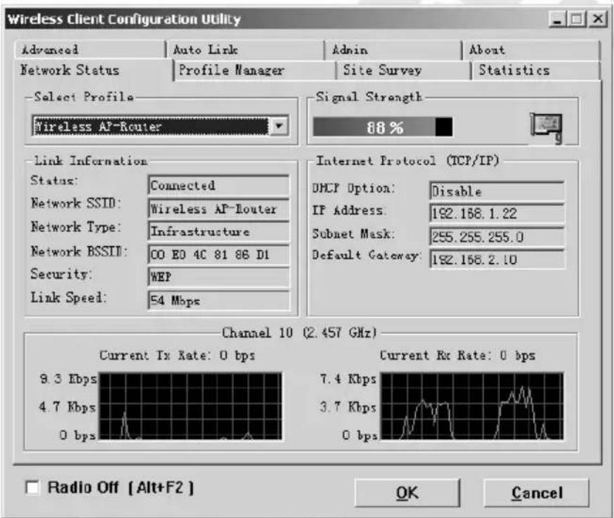 Wireless Client Configuration Utility Advanced Auto Link Admin About Network Status-Profile Manager Site Survey Statistics Select Profile Wireless AP-Router Signal Strength 88 % Link Information Status: Connected Network SSID: Wireless AP-Router Network Type: Infrastructure Network BSSII: CO E0 4C 81 86 D1 Security: WEP Link Speed: 54 Mbps Internet Protocol (TCP/IP) DHCP Option: Disable IF Address: 192.168.1.22 Subnet Mask: 255.255.255.0 Default Gateway: 192.168.2.10 Channel 10 (2.457 GHz) Current Tx Rate: 0 bps Current Rx Rate: 0 bps 9.3 Kbps 7.4 Kbps 4.7 Kbps 3.7 Kbps 0 bps 0 bps Radio Off [Alt+F2] OK Cancel