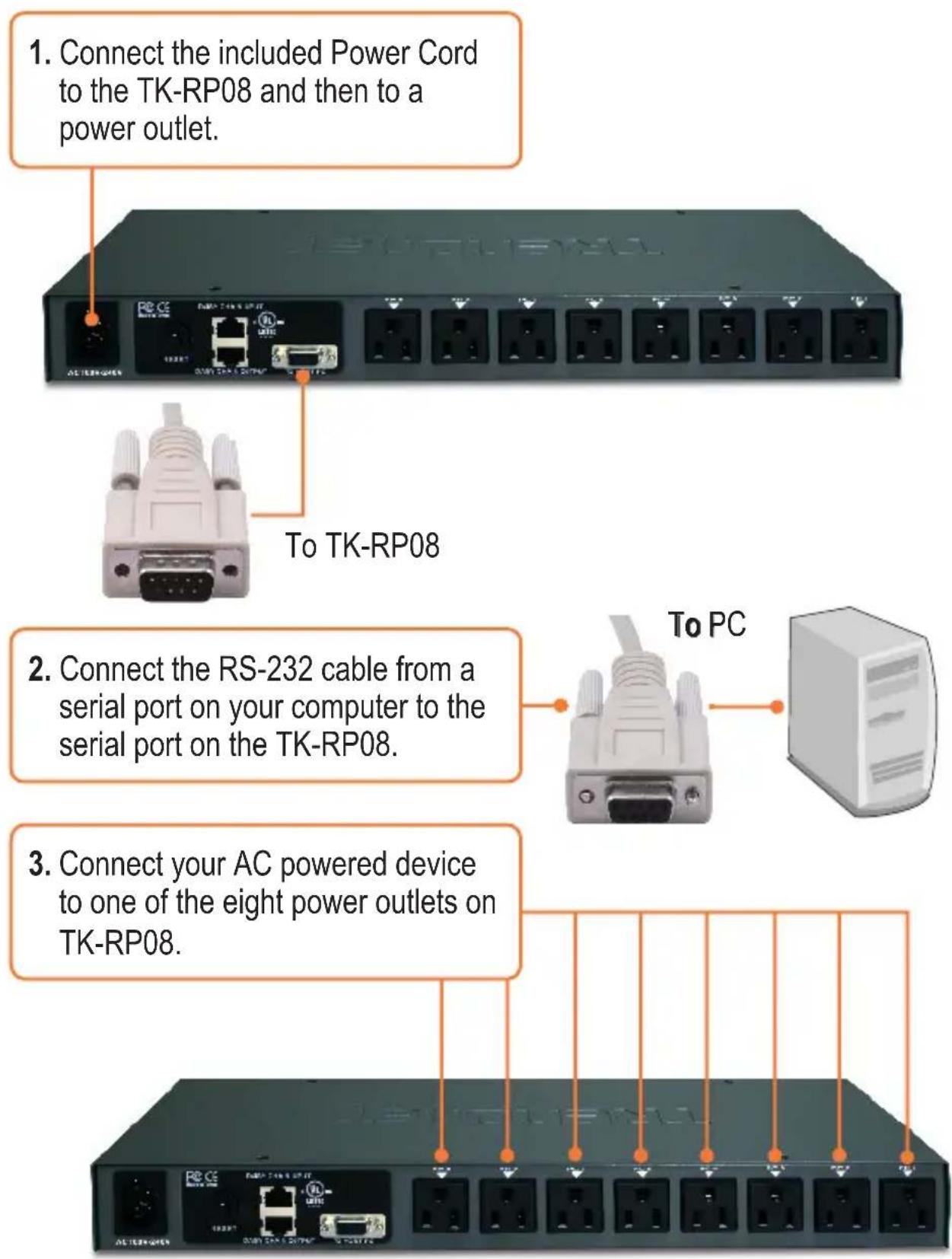 1. Connect the included Power Cord to the TK-RP08 and then to a power outlet. 2. Connect the RS-232 cable from a serial port on your computer to the serial port on the TK-RP08. 3. Connect your AC powered device to one of the eight power outlets on TK-RP08.
